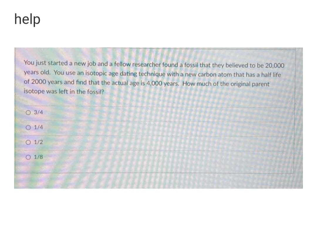help
You just started a new job and a fellow researcher found a fossil that they believed to be 20,000
years old. You use an isotopic age dating technique with a new carbon atom that has a half life
of 2000 years and find that the actual age is 4,000 years. How much of the original parent
isotope was left in the fossil?
O 3/4
O 1/4
O 1/2
O 1/8
