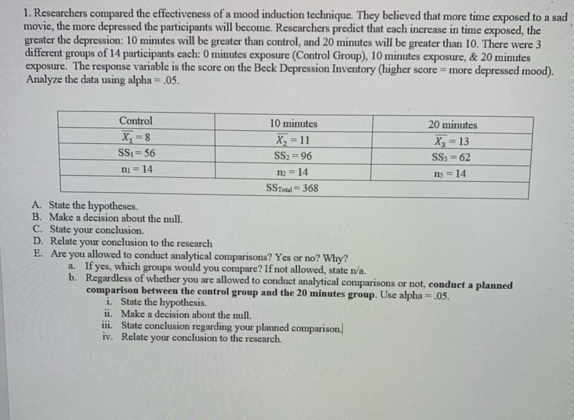 ### Study on the Effectiveness of a Mood Induction Technique

Researchers conducted a study to compare the effectiveness of a mood induction technique. The study hypothesized that the more time participants were exposed to a sad movie, the more their depression levels would increase. The specific predictions were that scores would be higher with 10 minutes of exposure compared to the control group (0 minutes), and 20 minutes of exposure would yield higher scores than 10 minutes. 

**Experimental Setup:**
- **Participants:** 42 divided into 3 groups (14 per group)
- **Treatment Conditions:** 
  - Control Group (0 minutes exposure)
  - 10 minutes exposure
  - 20 minutes exposure
- **Variable Measured:** Score on the Beck Depression Inventory (Higher score = more depressed mood)
- **Data Analyzed Using:** Alpha = 0.05

#### Data Summary:
The table below summarizes the scores and corresponding statistical measures for each group.

| Group        | Control              | 10 minutes        | 20 minutes        |
|--------------|----------------------|-------------------|-------------------|
| Mean (\(X\)) | \(8\)                | \(11\)            | \(13\)            |
| Sum of Squares (SS) | \(56\)       | \(96\)             | \(62\)            |
| Sample Size (\(n\)) | \(14\)        | \(14\)             | \(14\)            |
| **SSTotal** | **368** |


### Questions to Address:

**A. State the hypotheses:**

1. Null Hypothesis (\(H_0\)): \( \mu_{\text{Control}} = \mu_{\text{10 mins}} = \mu_{\text{20 mins}} \)
2. Alternative Hypothesis (\(H_a\)): At least one group mean is different from the others.

**B. Make a decision about the null:**

Based on conducting ANOVA (Analysis of Variance) if the p-value is less than 0.05, reject the null hypothesis.

**C. State your conclusion:**

If \(H_0\) is rejected, it will imply that there is a statistically significant difference in depression scores across at least one of the groups.

**D. Relate your conclusion to the research:**

A significant result would confirm that exposure time to the sad movie affects depression levels as measured by the Beck Depression Inventory