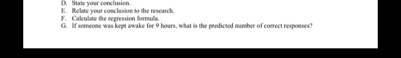 D. State your conclusion.
E. Relate your conclusion to the research.
F. Calculate the regression formula.
G. If someone was kept awake for 9 hours, what is the predicted number of correct responses?
