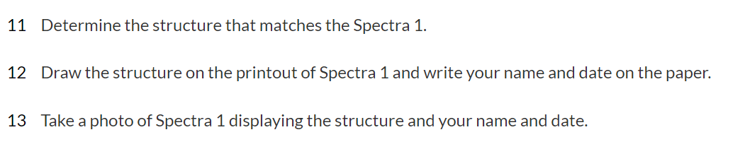 11 Determine the structure that matches the Spectra 1.
12 Draw the structure on the printout of Spectra 1 and write your name and date on the paper.
13 Take a photo of Spectra 1 displaying the structure and your name and date.