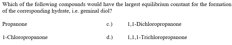 Which of the following compounds would have the largest equilibrium constant for the formation
of the corresponding hydrate, i.e. geminal diol?
Propanone
1-Chloropropanone
c.)
1,1-Dichloropropanone
d.) 1,1,1-Trichloropropanone