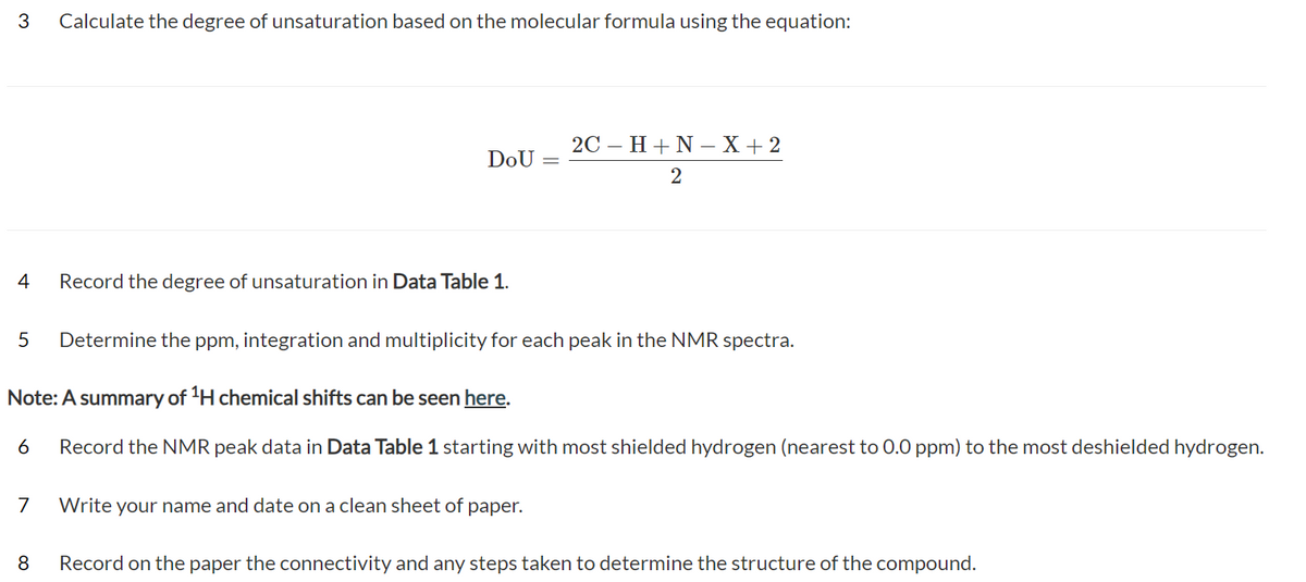 3
4
7
Calculate the degree of unsaturation based on the molecular formula using the equation:
8
DOU
Record the degree of unsaturation in Data Table 1.
5 Determine the ppm, integration and multiplicity for each peak in the NMR spectra.
Note: A summary of ¹H chemical shifts can be seen here.
6 Record the NMR peak data in Data Table 1 starting with most shielded hydrogen (nearest to 0.0 ppm) to the most deshielded hydrogen.
2C - H+N-X+2
2
Write your name and date on a clean sheet of paper.
Record on the paper the connectivity and any steps taken to determine the structure of the compound.