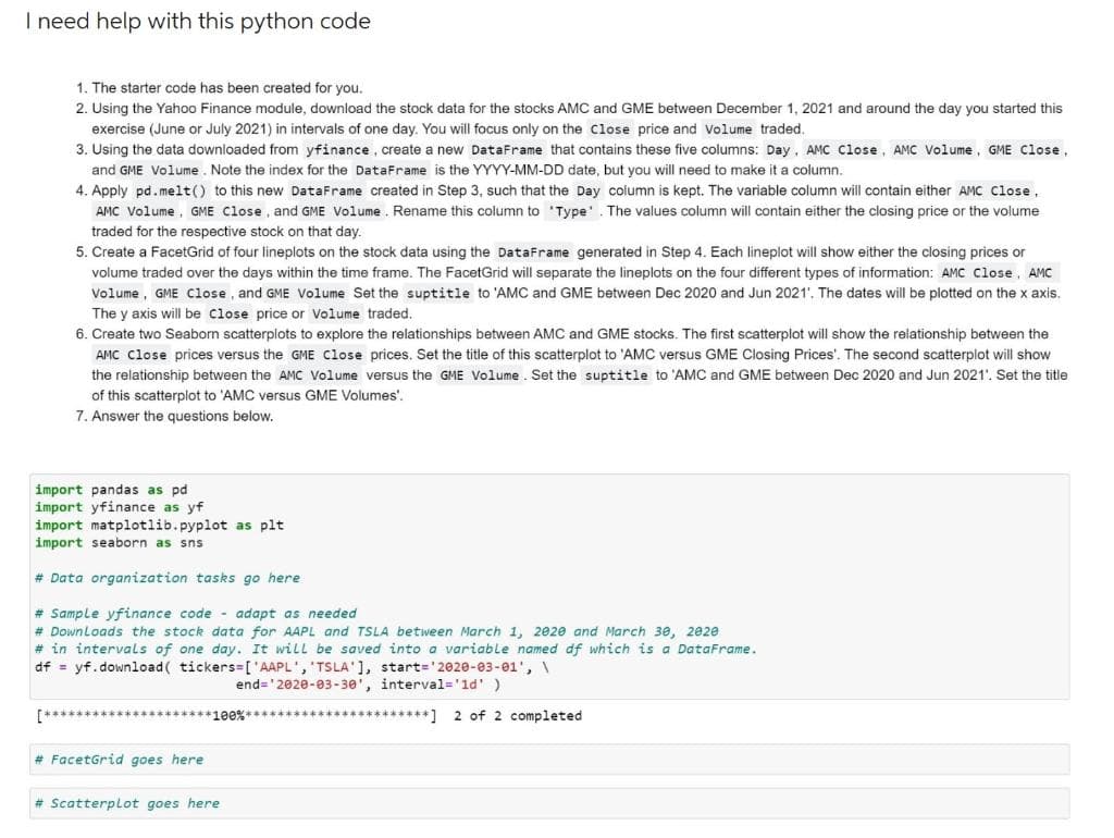 I need help with this python code
1. The starter code has been created for you.
2. Using the Yahoo Finance module, download the stock data for the stocks AMC and GME between December 1, 2021 and around the day you started this
exercise (June or July 2021) in intervals of one day. You will focus only on the Close price and Volume traded.
3. Using the data downloaded from yfinance, create a new DataFrame that contains these five columns: Day, AMC Close, AMC Volume, GME Close,
and GME Volume. Note the index for the DataFrame is the YYYY-MM-DD date, but you will need to make it a column.
4. Apply pd.melt() to this new DataFrame created in Step 3, such that the Day column is kept. The variable column will contain either AMC Close,
AMC Volume, GME Close, and GME Volume. Rename this column to 'Type'. The values column will contain either the closing price or the volume
traded for the respective stock on that day.
5. Create a FacetGrid of four lineplots on the stock data using the DataFrame generated in Step 4. Each lineplot will show either the closing prices or
volume traded over the days within the time frame. The FacetGrid will separate the lineplots on the four different types of information: AMC Close, AMC
Volume, GME Close, and GME Volume Set the suptitle to 'AMC and GME between Dec 2020 and Jun 2021'. The dates will be plotted on the x axis.
The y axis will be close price or Volume traded.
6. Create two Seaborn scatterplots to explore the relationships between AMC and GME stocks. The first scatterplot will show the relationship between the
AMC Close prices versus the GME Close prices. Set the title of this scatterplot to 'AMC versus GME Closing Prices'. The second scatterplot will show
the relationship between the AMC Volume versus the GME Volume. Set the suptitle to 'AMC and GME between Dec 2020 and Jun 2021'. Set the title
of this scatterplot to 'AMC versus GME Volumes'.
7. Answer the questions below.
import pandas as pd
import yfinance as yf
import matplotlib.pyplot as plt.
import seaborn as sns
# Data organization tasks go here.
#Sample yfinance code adapt as needed
# Downloads the stock data for AAPL and TSLA between March 1, 2020 and March 30, 2020
# in intervals of one day. It will be saved into a variable named df which is a DataFrame.
df = yf.download ( tickers=['AAPL', 'TSLA' ], start='2020-03-01', \
end='2020-03-30', interval='1d' )
#FacetGrid goes here
# Scatterplot goes here
********] 2 of 2 completed