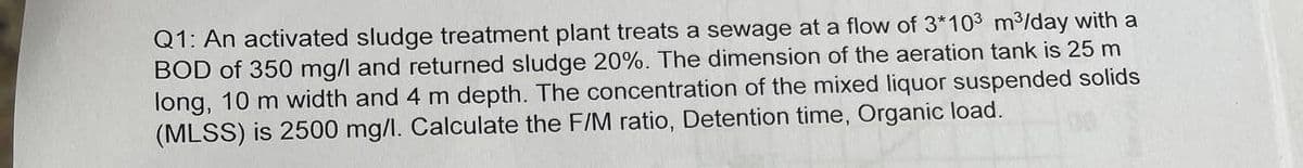 Q1: An activated sludge treatment plant treats a sewage at a flow of 3*103 m³/day with a
BOD of 350 mg/l and returned sludge 20%. The dimension of the aeration tank is 25 m
long, 10 m width and 4 m depth. The concentration of the mixed liquor suspended solids
(MLSS) is 2500 mg/l. Calculate the F/M ratio, Detention time, Organic load.