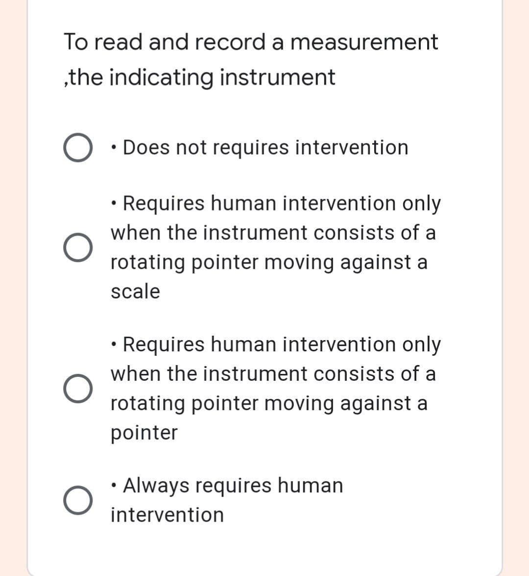 To read and record a measurement
„the indicating instrument
• Does not requires intervention
• Requires human intervention only
when the instrument consists of a
rotating pointer moving against a
scale
• Requires human intervention only
when the instrument consists of a
rotating pointer moving against a
pointer
• Always requires human
intervention
