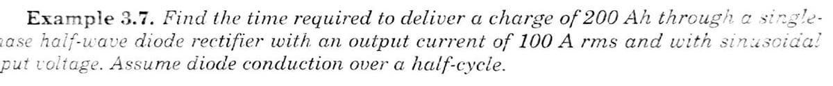 Example 3.7. Find the time required to deliver a charge of 200 Ah through a single-
ase half-wave diode rectifier with an output current of 100 A rms and with sinusoida!
put voltage. Assume diode conduction over a half-cycle.
