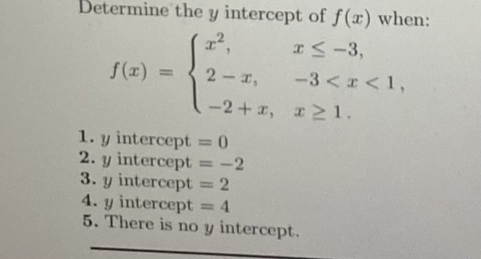 Determine the y intercept of f(x) when:
2²,
x≤ -3,
-3<x<1,
f(x) =
2-I,
−2+1, 121.
1. y intercept = 0
2. y intercept = -2
3. y intercept = 2
4. y intercept = 4
5. There is no y intercept.