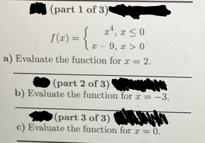 (part 1 of 3)
1(x) = {₂
a) Evaluate the function for x = 2.
x¹, x ≤0
I
x-9, x > 0
(part 2 of 3)
Sam N
b) Evaluate the function for x = -3.
(part 3 of 3)
c) Evaluate the function for x = 0.