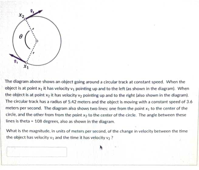 X1
The diagram above shows an object going around a circular track at constant speed. When the
object is at point x1 it has velocity v, pointing up and to the teft (as shown in the diagram). When
the object is at point x2 it has velocity vz pointing up and to the right (also shown in the diagram).
The circular track has a radius of 5.42 meters and the object is moving with a constant speed of 3.6
meters per second, The diagram also shows two lines: one from the point x, to the center of the
circle, and the other from from the point x2 to the center of the circle. The angle between these
lines is theta - 108 degrees, also as shown in the diagram.
What is the magnitude, in units of meters per second, of the change in velocity between the time
the object has velocity v; and the time it has velocity v2 ?
