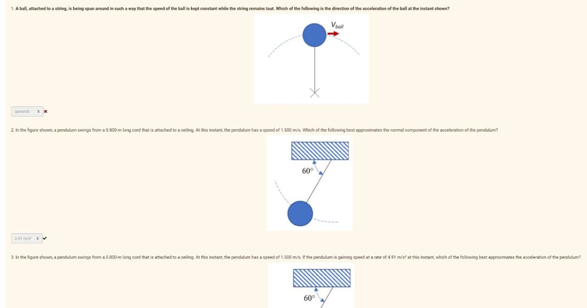 1. A ball, attached to a string, is being spun around in such a way that the speed of the ball is kept constant while the string remains taut. Which of the following is the direction of the acceleration of the ball at the instant shown?
upwards
2. In the figure shown, a pendulum swings from a 0.800-m long cord that is attached to a ceiling. At this instant, the pendulum has a speed of 1.500 m/s. Which of the following best approximates the normal component of the acceleration of the pendulum?
281 m/s ✔
60°
V ball
3. In the figure shown, a pendulum swings from a 0.800-m long cord that is attached to a celling. At this instant, the pendulum has a speed of 1.500 m/s. If the pendulum is gaining speed at a rate of 4.91 m/s² at this instant, which of the following best approximates the acceleration of the pendulum?
60⁰