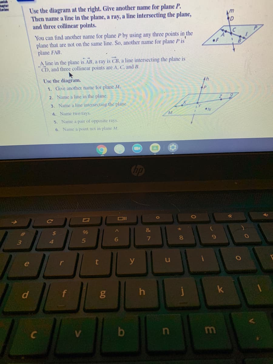 Use the diagram at the right. Give another name for plane P.
Then name a line in the plane, a ray, a line intersecting the plane,
and three collinear points.
You can find another name for plane P by using any three points in the
plane that are not on the same line. So, another name for plane P is
plane FAB.
A line in the plane is AB, a ray is CB, a line intersecting the plane is
CD, and three collinear points are A, C, and B.
Use the diagram.
1. Give another name for plane M.
2. Name a line in the plane.
3. Name a line intersecting the plane.
4. Name two rays.
5. Name a pair of opposite rays.
6. Name a point not in plane M.
op
&
%23
24
%
80
3
4.
5
r
t
y
le
f
h
m
