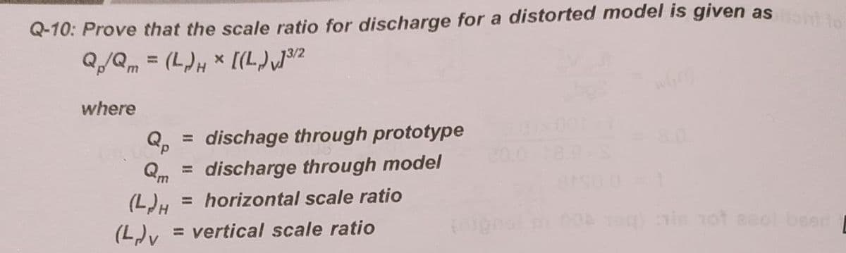 Q-10: Prove that the scale ratio for discharge for a distorted model is given as
Q/Qm = (L)H × [(L),}9²
where
dischage through prototype
%3D
20.0
Qm
discharge through model
(L)H = horizontal scale ratio
(L)v
= vertical scale ratio
ie 1ot aeol beer
