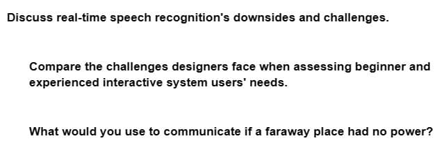 Discuss real-time speech recognition's downsides and challenges.
Compare the challenges designers face when assessing beginner and
experienced interactive system users' needs.
What would you use to communicate if a faraway place had no power?