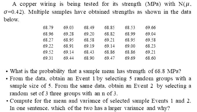 A copper wiring is being tested for its strength (MPa) with N(μ.
O=0.42). Multiple samples have obtained strengths as shown in the data
below.
68.79 69.03 68.49
68.96 69.28 69.20
68.27 68.95
69.66
69.04
69.58
68.23
69.21
68.85 68.53
68.99
68.82
68.58 69.21 68.95
69.22 68.91
69.19
69.14
69.00
69.52 69.14
68.43
68.86 68.86
69.31 69.44 68.90 69.47 69.69 68.60
• What is the probability that a sample mean has strength of 68.8 MPa?
• From the data, obtain an Event 1 by selecting 5 random groups with a
sample size of 5. From the same data. obtain an Event 2 by selecting a
random set of 3 three groups with an n of 3.
• Compute for the mean and variance of selected sample Events 1 and 2.
In one sentence. which of the two has a larger variance and why?