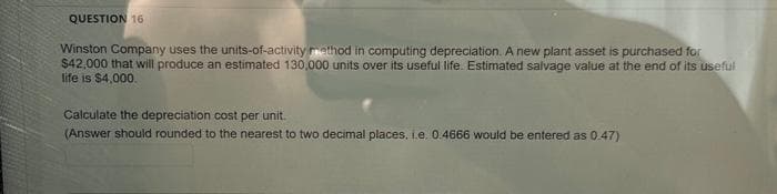 QUESTION 16
Winston Company uses the units-of-activity method in computing depreciation. A new plant asset is purchased for
$42,000 that will produce an estimated 130,000 units over its useful life. Estimated salvage value at the end of its useful
life is $4,000.
Calculate the depreciation cost per unit.
(Answer should rounded to the nearest to two decimal places, i.e. 0.4666 would be entered as 0.47)