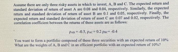 Assume there are only three risky assets in which to invest, A, B and C. The expected return and
standard deviation of return of asset A are 0.08 and 0.04, respectively. Similarly, the expected
return and standard deviation of return of asset B are 0.1 and 0.05, respectively. Finally, the
expected return and standard deviation of return of asset C are 0.07 and 0.02, respectively. The
correlation coefficient between the returns of these assets are as follows:
PAB -0.5, PAC 0.2 PBC -0.4
You want to form a portfolio composed of these three securities with an expected return of 10%
What are the weights of A, B and C in an efficient portfolio with an expected retum of 10%?