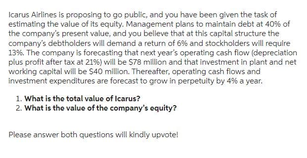 Icarus Airlines is proposing to go public, and you have been given the task of
estimating the value of its equity. Management plans to maintain debt at 40% of
the company's present value, and you believe that at this capital structure the
company's debtholders will demand a return of 6% and stockholders will require
13%. The company is forecasting that next year's operating cash flow (depreciation
plus profit after tax at 21%) will be $78 million and that investment in plant and net
working capital will be $40 million. Thereafter, operating cash flows and
investment expenditures are forecast to grow in perpetuity by 4% a year.
1. What is the total value of Icarus?
2. What is the value of the company's equity?
Please answer both questions will kindly upvote!