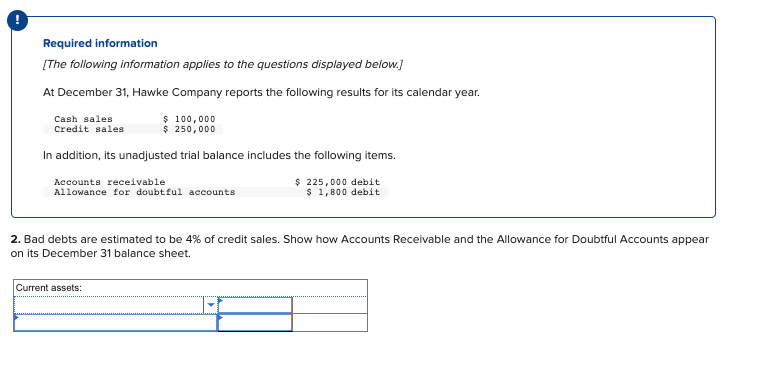 Required information
[The following information applies to the questions displayed below.]
At December 31, Hawke Company reports the following results for its calendar year.
$ 100,000
$ 250,000
Cash sales.
Credit sales
In addition, its unadjusted trial balance includes the following items.
Accounts receivable
Allowance for doubtful accounts
$225,000 debit
$ 1,800 debit
2. Bad debts are estimated to be 4% of credit sales. Show how Accounts Receivable and the Allowance for Doubtful Accounts appear
on its December 31 balance sheet.
Current assets: