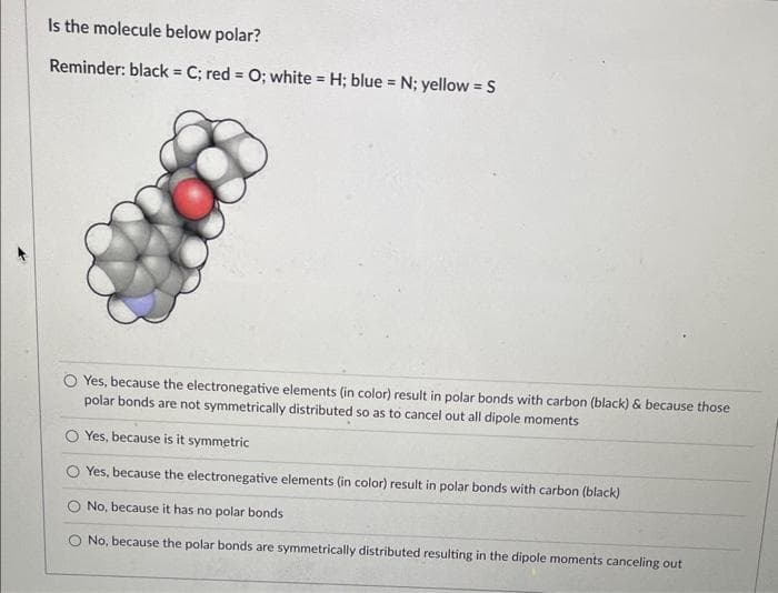 Is the molecule below polar?
Reminder: black = C; red = 0; white = H; blue = N; yellow = S
Yes, because the electronegative elements (in color) result in polar bonds with carbon (black) & because those
polar bonds are not symmetrically distributed so as to cancel out all dipole moments
Yes, because is it symmetric
Yes, because the electronegative elements (in color) result in polar bonds with carbon (black)
No, because it has no polar bonds
O No, because the polar bonds are symmetrically distributed resulting in the dipole moments canceling out