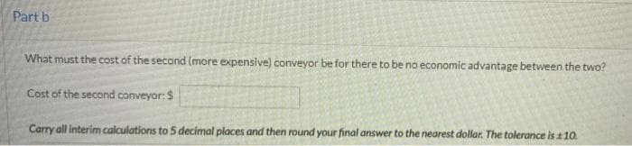 Part b
What must the cost of the second (more expensive) conveyor be for there to be no economic advantage between the two?
Cost of the second conveyor: $
Carry all interim calculations to 5 decimal places and then round your final answer to the nearest dollar. The tolerance is ±10.