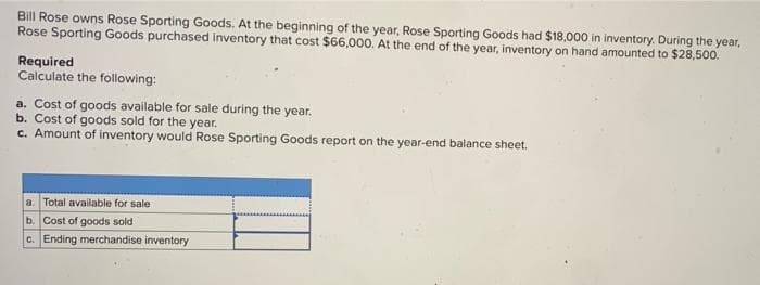 Bill Rose owns Rose Sporting Goods. At the beginning of the year, Rose Sporting Goods had $18,000 in inventory. During the year,
Rose Sporting Goods purchased inventory that cost $66,000. At the end of the year, inventory on hand amounted to $28,500.
Required
Calculate the following:
a. Cost of goods available for sale during the year.
b. Cost of goods sold for the year.
c. Amount of inventory would Rose Sporting Goods report on the year-end balance sheet.
a. Total available for sale
b. Cost of goods sold
c. Ending merchandise inventory