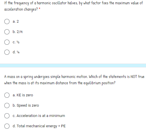 If the frequency of a harmonic oscillator halves, by what factor foes the maximum value of
acceleration changes? *
а. 2
O b. 2/n
O c. 2
O d. 4
A mass on a spring undergoes simple harmonic motion. Which of the statements is NOT true
when the mass is at its maximum distance from the equilibrium position?
a. KE is zero
O b. Speed is zero
O c. Acceleration is at a minimum
O d. Total mechanical energy = PE
