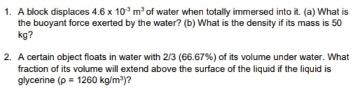 1. A block displaces 4.6 x 10° m of water when totally immersed into it. (a) What is
the buoyant force exerted by the water? (b) What is the density if its mass is 50
kg?
2. A certain object floats in water with 2/3 (66.67%) of its volume under water. What
fraction of its volume will extend above the surface of the liquid if the liquid is
glycerine (p = 1260 kg/m³)?
