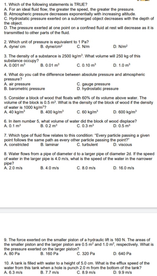 1. Which of the following statements is TRUE?
A. For an ideal fluid flow, the greater the speed, the greater the pressure.
B. Atmospheric pressure decreases exponentially with increasing altitude.
C. Hydrostatic pressure exerted on a submerged object decreases with the depth of
the object.
D. The pressure exerted at one point on a confined fluid at rest will decrease as it is
transmitted to other parts of the fluid.
2. Which unit of pressure is equivalent to 1 Pa?
B. dyne/cm?
C. N/m
D. N/m?
A. dynel cm
3. The density of a substance is 2500 kg/m³. What volume will 250 kg of this
substance occupy?
A. 0.001 m
B. 0.01 m
C. 0.10 m
D. 1.0 m
4. What do you call the difference between absolute pressure and atmospheric
pressure?
A. air pressure
B. barometric pressure
C. gauge pressure
D. hydrostatic pressure
5. Consider a block of wood that floats with 60% of its volume above water. The
volume of the block is 0.5 m?. What is the density of the block of wood if the density
of water is 1000 kg/m³?
A. 40 kg/m
B. 400 kg/m
C. 60 kg/m
D. 600 kg/m
6. In item number 5, what volume of water did the block of wood displace?
C. 0.3 m3
A. 0.1 m
B. 0.2 m3
D. 0.5 m3
7. Which type of fluid flow relates to this condition: "Every particle passing a given
point follows the same path as every other particle passing the point?"
A. constricted
B. laminar
C. turbulent
D. viscous
8. Water flows from a pipe of diameter d to a larger pipe of diameter 2d. If the speed
of water in the larger pipe is 4.0 m/s, what is the speed of the water in the narrower
pipe?
A. 2.0 m/s
C. 8.0 m/s
D. 16.0 m/s
B. 4.0 m/s
9. The force exerted on the smaller piston of a hydraulic lift is 160 N. The areas of
the smaller piston and the larger piston are 0.5 m? and 1.0 m², respectively. What is
the pressure exerted on the larger piston?
A. 80 Pa
В. 160 Ра
С. 320 Ра
D. 640 Pa
10. A tank is filled with water to a height of 5.0 cm. What is the efflux speed of the
water from this tank when a hole is punch 2.0 m from the bottom of the tank?
C. 8.9 m/s
A. 6.3 m/s
B. 7.7 m/s
D. 9.9 m/s
