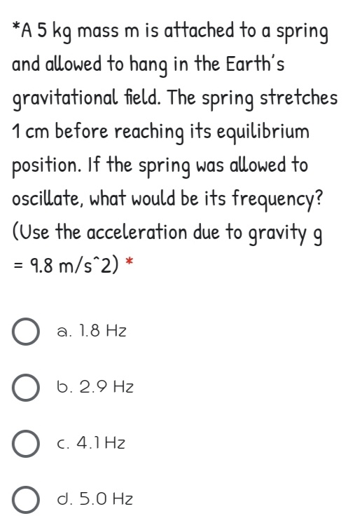 *A 5 kg mass m is attached to a spring
and allowed to hang in the Earth's
gravitational field. The spring stretches
1 cm before reaching its equilibrium
position. If the spring was allowed to
ocillate, what would be its frequency?
(Use the acceleration due to gravity g
9.8 m/s^2) *
O a. 1.8 Hz
6. 2.9 Hz
O c. 4.1 Hz
O d. 5.0 Hz
