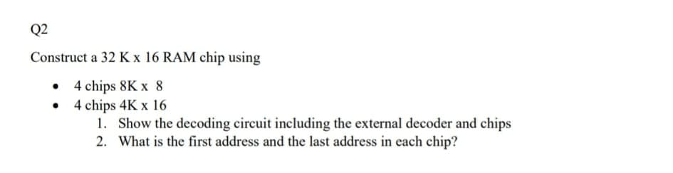 Q2
Construct a 32 K x 16 RAM chip using
• 4 chips 8K x 8
• 4 chips 4K x 16
1. Show the decoding circuit including the external decoder and chips
2. What is the first address and the last address in each chip?
