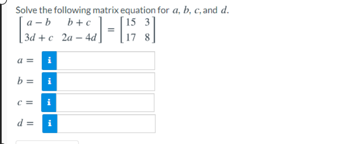 Solve the following matrix equation for a, b, c, and d.
а — b
За + с 2а — 4d|
b +c
15 3
17 8
a =
i
b =
i
i
d =
i
II
