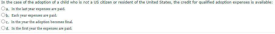 In the case of the adoption of a child who is not a US citizen or resident of the United States, the credit for qualified adoption expenses is available:
Oa. In the last year expenses are paid.
Ob. Each year expenses are paid.
Oc. In the year the adoption becomes final.
Od. In the first year the expenses are paid.
