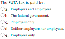 The FUTA tax is paid by:
Oa. Employers and employees.
Ob. The federal government.
Oc. Employers only.
Od. Neither employers nor employees.
Oe. Employees only.
