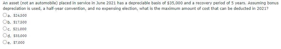 An asset (not an automobile) placed in service in June 2021 has a depreciable basis of $35,000 and a recovery period of 5 years. Assuming bonus
depreciation is used, a half-year convention, and no expensing election, what is the maximum amount of cost that can be deducted in 2021?
Oa. $24,500
Ob. $17,500
Oc. $21,000
Od. $35,000
'e. $7,000
