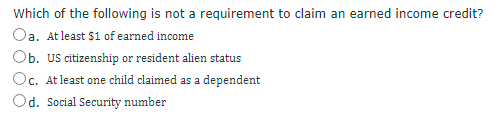 Which of the following is not a requirement to claim an earned income credit?
Oa. At least $1 of earned income
Ob. Us citizenship or resident alien status
Oc. At least one child claimed as a dependent
Od. Social Security number
