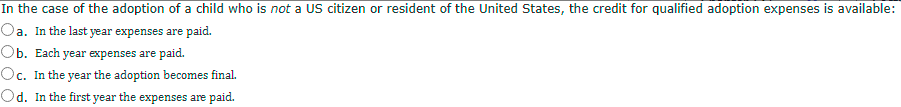 In the case of the adoption of a child who is not a US citizen or resident of the United States, the credit for qualified adoption expenses is available:
Oa. In the last year expenses are paid.
Ob. Each year expenses are paid.
Oc. In the year the adoption becomes final.
Od. In the first year the expenses are paid.
