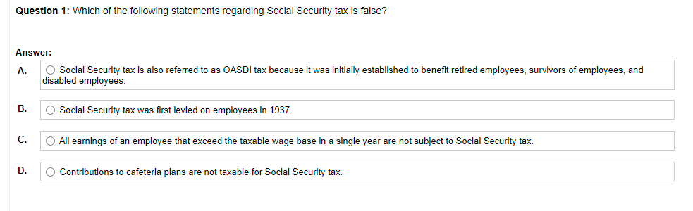 Question 1: Which of the following statements regarding Social Security tax is false?
Answer:
А.
O Social Security tax is also referred to as OASDI tax because it was initially established to benefit retired employees, survivors of employees, and
disabled employees.
В.
O Social Security tax was first levied on employees in 1937.
С.
O All earnings of an employee that exceed the taxable wage base in a single year are not subject to Social Security tax.
D.
O Contributions to cafeteria plans are not taxable for Social Security tax.
