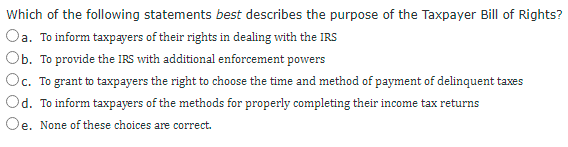 Which of the following statements best describes the purpose of the Taxpayer Bill of Rights?
Oa. To inform taxpayers of their rights in dealing with the IRS
Ob. To provide the IRS with additional enforcement powers
Oc. To grant to taxpayers the right to choose the time and method of payment of delinquent taxes
Od. To inform taxpayers of the methods for properly completing their income tax returns
Oe. None of these choices are correct.
