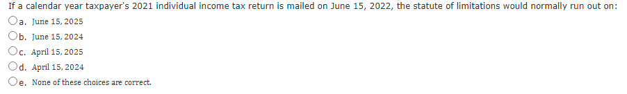 If a calendar year taxpayer's 2021 individual income tax return is mailed on June 15, 2022, the statute of limitations would normally run out on:
Oa. June 15, 2025
Ob. June 15, 2024
Oc. April 15, 2025
Od. April 15, 2024
Oe. None of these choices are correct.
