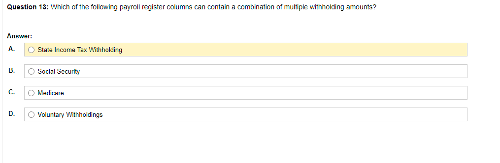 Question 13: Which of the following payroll register columns can contain a combination of multiple withholding amounts?
Answer:
A.
O State Income Tax Withholding
В.
O Social Security
C.
O Medicare
D.
O Voluntary Withholdings
