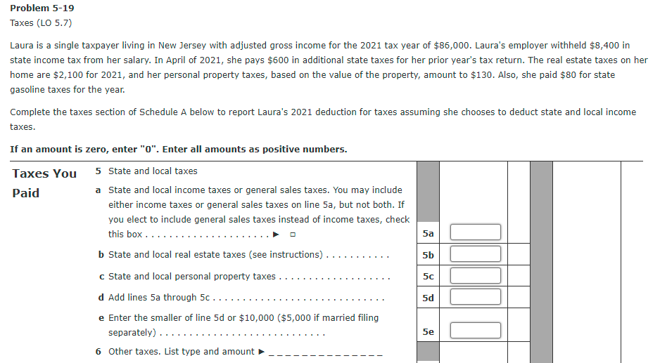 Problem 5-19
Taxes (LO 5.7)
Laura is a single taxpayer living in New Jersey with adjusted gross income for the 2021 tax year of $86,000. Laura's employer withheld $8,400 in
state income tax from her salary. In April of 2021, she pays $600 in additional state taxes for her prior year's tax return. The real estate taxes on her
home are $2,100 for 2021, and her personal property taxes, based on the value of the property, amount to $130. Also, she paid $80 for state
gasoline taxes for the year.
Complete the taxes section of Schedule A below to report Laura's 2021 deduction for taxes assuming she chooses to deduct state and local income
taxes.
If an amount is zero, enter "0". Enter all amounts as positive numbers.
5 State and local taxes
a State and local income taxes or general sales taxes. You may include
Taxes You
Paid
either income taxes or general sales taxes on line 5a, but not both. If
you elect to include general sales taxes instead of income taxes, check
this box ...
b State and local real estate taxes (see instructions).
5a
5b
c State and local personal property taxes
5c
d Add lines 5a through 5c.....
5d
e Enter the smaller of line 5d or $10,000 ($5,000 if married filing
separately) ......
5e
6 Other taxes. List type and amount
