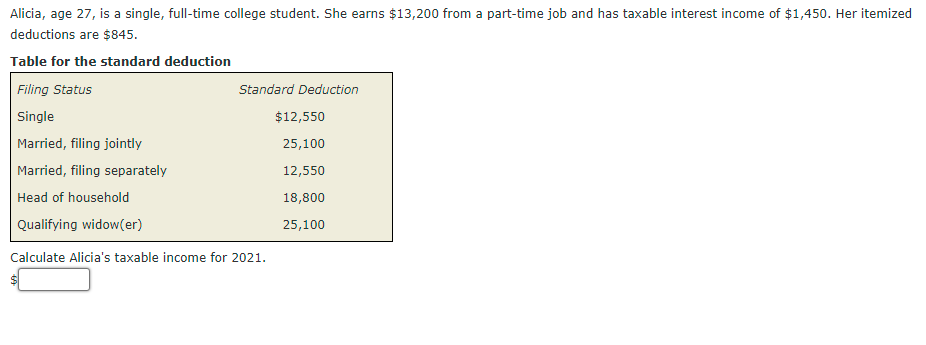 Alicia, age 27, is a single, full-time college student. She earns $13,200 from a part-time job and has taxable interest income of $1,450. Her itemized
deductions are $845.
Table for the standard deduction
Filing Status
Standard Deduction
Single
$12,550
Married, filing jointly
25,100
Married, filing separately
12,550
Head of household
18,800
Qualifying widow(er)
25,100
Calculate Alicia's taxable income for 2021.
