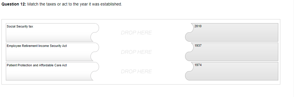 Question 12: Match the taxes or act to the year it was established.
Social Security tax
2010
DROP HERE
Emplovee Retirement Income Security Act
1937
DROP HERE
Patient Protection and Affordable Care Act
1974
DROP HERE
