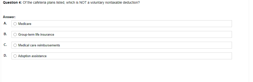 Question 4: Of the cafeteria plans listed, which is NOT a voluntary nontaxable deduction?
Answer:
A.
O Medicare
В.
O Group-term life insurance
С.
O Medical care reimbursements
D.
O Adoption assistance
