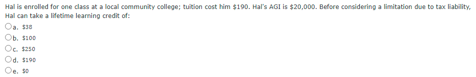 Hal is enrolled for one class at a local community college; tuition cost him $190. Hal's AGI is $20,000. Before considering a limitation due to tax liability,
Hal can take a lifetime learning credit of:
a.
$38
Оb. $100
Oc. $250
Od. $190
e. $0
