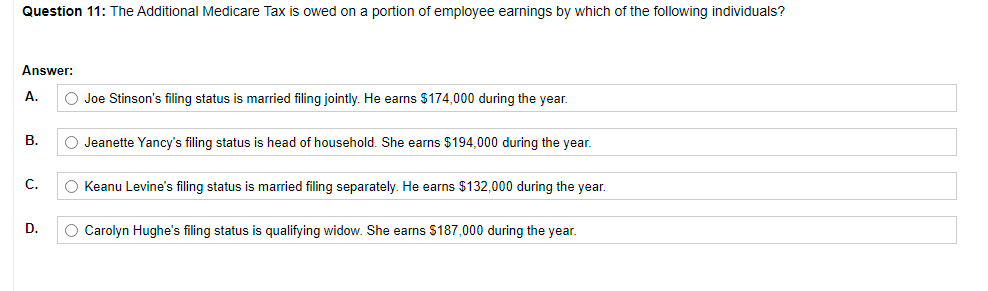 Question 11: The Additional Medicare Tax is owed on a portion of employee earnings by which of the following individuals?
Answer:
A.
O Joe Stinson's filing status is married filing jointly. He earns $174,000 during the year.
В.
O Jeanette Yancy's filing status is head of household. She earns $194,000 during the year.
C.
O Keanu Levine's filing status is married filing separately. He earns $132,000 during the year.
D.
O Carolyn Hughe's filing status is qualifying widow. She earns $187,000 during the year.
