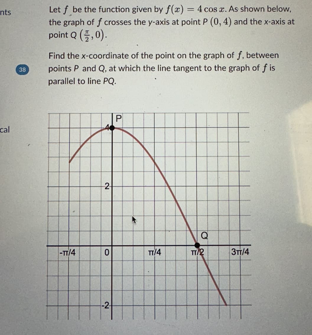 nts
cal
38
Let f be the function given by f(x) = 4 cos x. As shown below,
the graph of f crosses the y-axis at point P (0, 4) and the x-axis at
point Q (,0).
Find the x-coordinate of the point on the graph of f, between
points P and Q, at which the line tangent to the graph of f is
parallel to line PQ.
-TT/4
--2-
0
-2-
TT/4
Q
TT/2
3TT/4