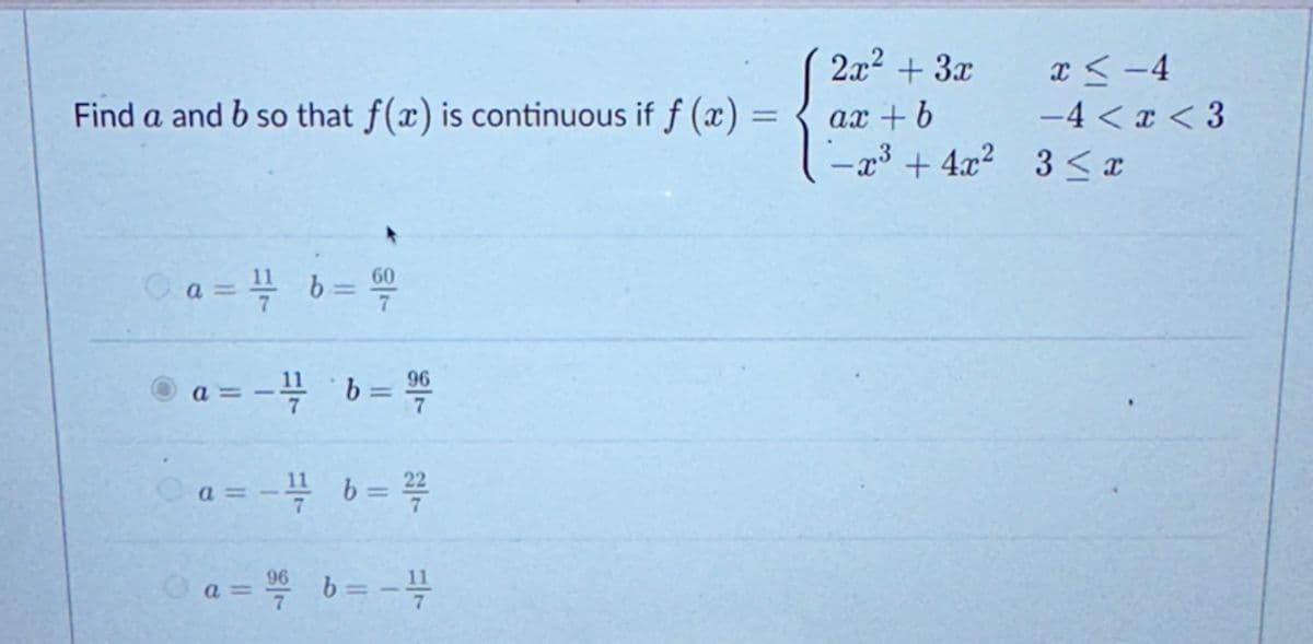 Find a and b so that f(x) is continuous if f (x) =
Ⓒa = 1/2b = 60
96
a=- - 21/1/ b = 2/20
Ⓒa = -¹/ b = ²/7/20
a = 96 b = -4/12
2x² + 3x
ax+b
-x³ + 4x²
x <-4
-4<x<3
3 ≤ x