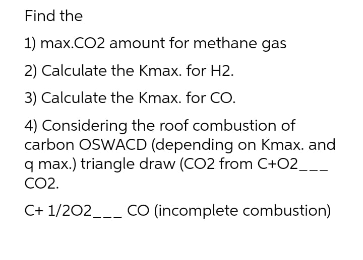 Find the
1) max.CO2 amount for methane gas
2) Calculate the Kmax. for H2.
3) Calculate the Kmax. for CO.
4) Considering the roof combustion of
carbon OSWACD (depending on Kmax. and
q max.) triangle draw (CO2 from C+O2_
CO2.
C+ 1/202___ CO (incomplete combustion)
