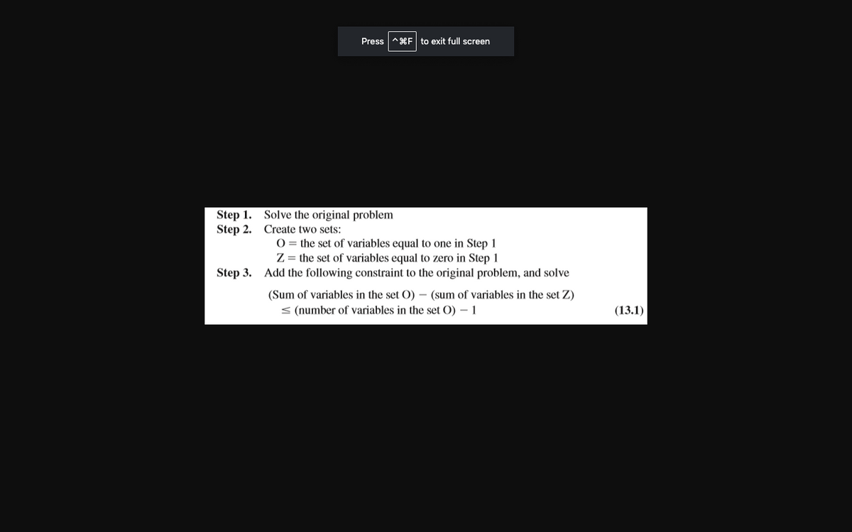 Step 1.
Step 2.
Press
9F to exit full screen
Solve the original problem
Create two sets:
O the set of variables equal to one in Step 1
Z = the set of variables equal to zero in Step 1
Step 3. Add the following constraint to the original problem, and solve
(Sum of variables in the set O) - (sum of variables in the set Z)
< (number of variables in the set O) - 1
(13.1)